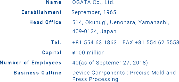 Name: OGATA CORPORATION, Establishment: September, 1965, Head Office: 514, Okunugi, Uenohara, Yamanashi, 409-0134, Japan, Phone: +81-554-62-5558, Capital: ¥100 million, Number of Employees: 40(as of Septemer 27, 2018), Business Outline: Device Components : Precise Mold and Press Processing